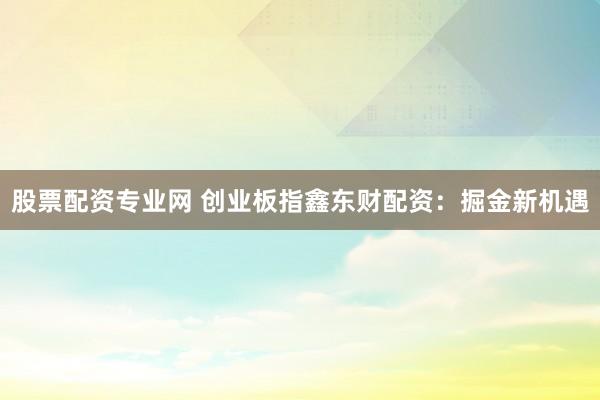 股票配资专业网 创业板指鑫东财配资：掘金新机遇