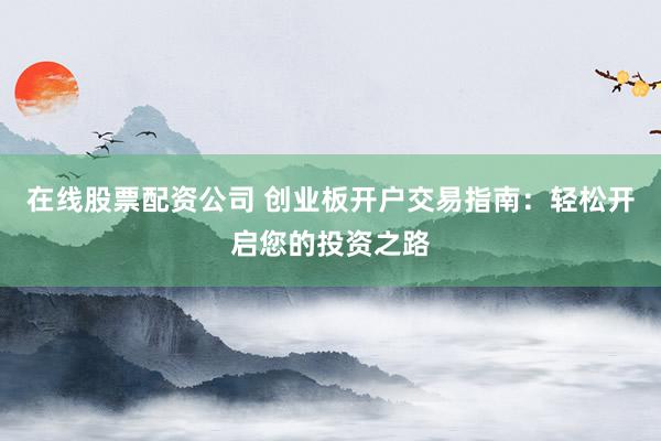 在线股票配资公司 创业板开户交易指南：轻松开启您的投资之路