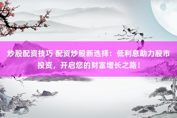 炒股配资技巧 配资炒股新选择：低利息助力股市投资，开启您的财富增长之路！